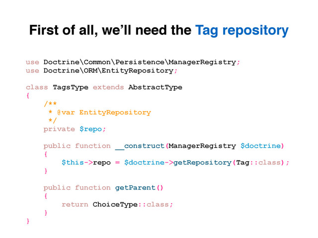 First of all, we’ll need the Tag repository
use Doctrine\Common\Persistence\ManagerRegistry;
use Doctrine\ORM\EntityRepository;
class TagsType extends AbstractType
{
/**
* @var EntityRepository
*/
private $repo;
public function __construct(ManagerRegistry $doctrine)
{
$this->repo = $doctrine->getRepository(Tag::class);
}
public function getParent()
{
return ChoiceType::class;
}
}
