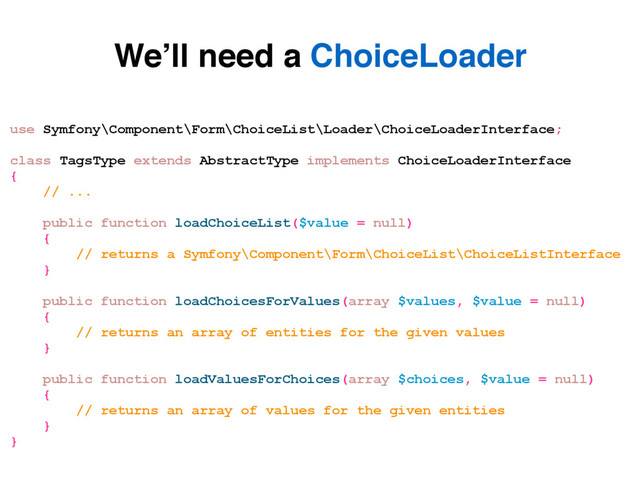 use Symfony\Component\Form\ChoiceList\Loader\ChoiceLoaderInterface;
class TagsType extends AbstractType implements ChoiceLoaderInterface
{
// ...
public function loadChoiceList($value = null)
{
// returns a Symfony\Component\Form\ChoiceList\ChoiceListInterface
}
public function loadChoicesForValues(array $values, $value = null)
{
// returns an array of entities for the given values
}
public function loadValuesForChoices(array $choices, $value = null)
{
// returns an array of values for the given entities
}
}
We’ll need a ChoiceLoader
