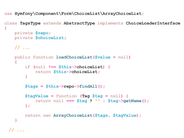 use Symfony\Component\Form\ChoiceList\ArrayChoiceList;
class TagsType extends AbstractType implements ChoiceLoaderInterface
{
private $repo;
private $choiceList;
// ...
public function loadChoiceList($value = null)
{
if (null !== $this->choiceList) {
return $this->choiceList;
}
$tags = $this->repo->findAll();
$tagValue = function (Tag $tag = null) {
return null === $tag ? '' : $tag->getName();
};
return new ArrayChoiceList($tags, $tagValue);
}
// ...
