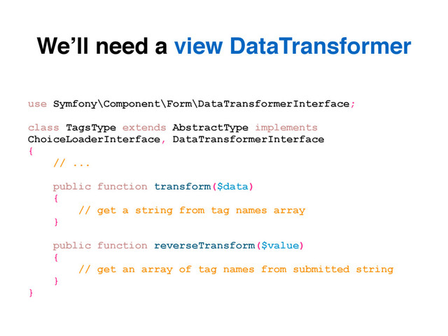 We’ll need a view DataTransformer
use Symfony\Component\Form\DataTransformerInterface;
class TagsType extends AbstractType implements
ChoiceLoaderInterface, DataTransformerInterface
{
// ...
public function transform($data)
{
// get a string from tag names array
}
public function reverseTransform($value)
{
// get an array of tag names from submitted string
}
}
