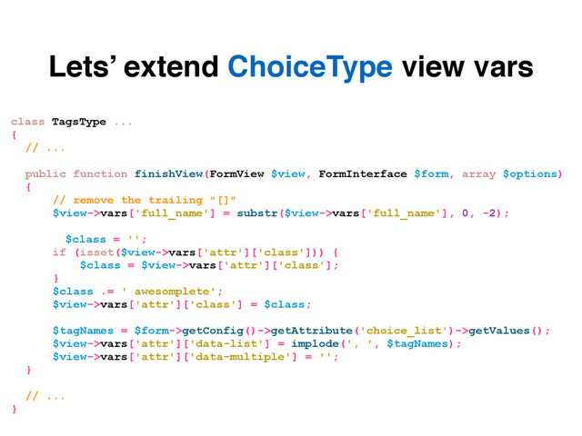 Lets’ extend ChoiceType view vars
class TagsType ...
{
// ...
public function finishView(FormView $view, FormInterface $form, array $options)
{
// remove the trailing "[]"
$view->vars['full_name'] = substr($view->vars['full_name'], 0, -2);
$class = '';
if (isset($view->vars['attr']['class'])) {
$class = $view->vars['attr']['class'];
}
$class .= ' awesomplete';
$view->vars['attr']['class'] = $class;
$tagNames = $form->getConfig()->getAttribute('choice_list')->getValues();
$view->vars['attr']['data-list'] = implode(', ', $tagNames);
$view->vars['attr']['data-multiple'] = '';
}
// ...
}
