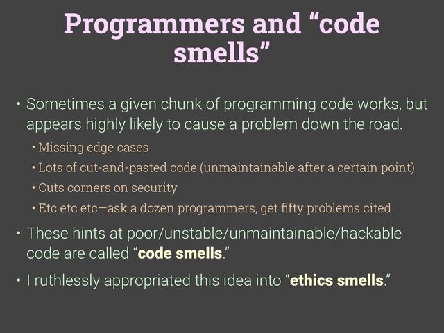 Programmers and “code
smells”
• Sometimes a given chunk of programming code works, but
appears highly likely to cause a problem down the road.
• Missing edge cases
• Lots of cut-and-pasted code (unmaintainable after a certain point)
• Cuts corners on security
• Etc etc etc—ask a dozen programmers, get
fi
fty problems cited
• These hints at poor/unstable/unmaintainable/hackable
code are called “code smells.”
• I ruthlessly appropriated this idea into “ethics smells.”
