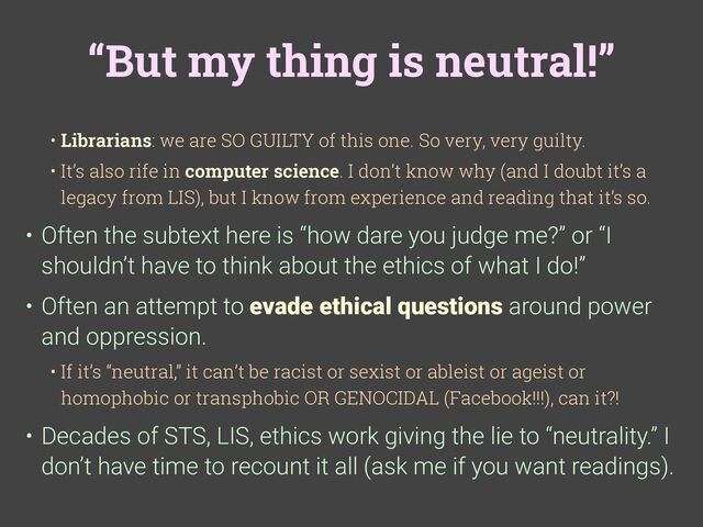 “But my thing is neutral!”
• Librarians: we are SO GUILTY of this one. So very, very guilty.
• It’s also rife in computer science. I don’t know why (and I doubt it’s a
legacy from LIS), but I know from experience and reading that it’s so.
• Often the subtext here is “how dare you judge me?” or “I
shouldn’t have to think about the ethics of what I do!”
• Often an attempt to evade ethical questions around power
and oppression.
• If it’s “neutral,” it can’t be racist or sexist or ableist or ageist or
homophobic or transphobic OR GENOCIDAL (Facebook!!!), can it?!
• Decades of STS, LIS, ethics work giving the lie to “neutrality.” I
don’t have time to recount it all (ask me if you want readings).
