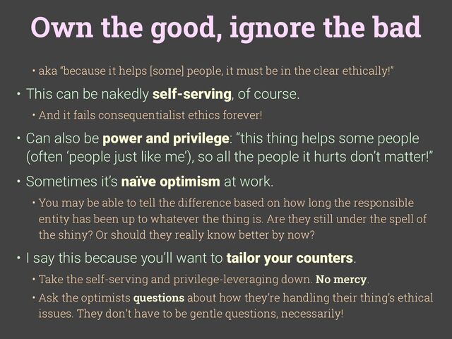 Own the good, ignore the bad
• aka “because it helps [some] people, it must be in the clear ethically!”
• This can be nakedly self-serving, of course.
• And it fails consequentialist ethics forever!
• Can also be power and privilege: “this thing helps some people
(often ‘people just like me’), so all the people it hurts don’t matter!”
• Sometimes it’s naïve optimism at work.
• You may be able to tell the difference based on how long the responsible
entity has been up to whatever the thing is. Are they still under the spell of
the shiny? Or should they really know better by now?
• I say this because you’ll want to tailor your counters.
• Take the self-serving and privilege-leveraging down. No mercy.
• Ask the optimists questions about how they’re handling their thing’s ethical
issues. They don’t have to be gentle questions, necessarily!
