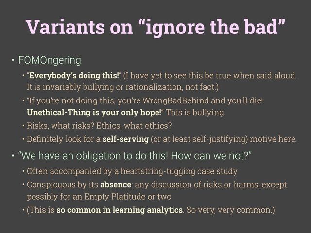 Variants on “ignore the bad”
• FOMOngering
• “Everybody’s doing this!” (I have yet to see this be true when said aloud.
It is invariably bullying or rationalization, not fact.)
• “If you’re not doing this, you’re WrongBadBehind and you’ll die!
Unethical-Thing is your only hope!” This is bullying.
• Risks, what risks? Ethics, what ethics?
• De
fi
nitely look for a self-serving (or at least self-justifying) motive here.
• “We have an obligation to do this! How can we not?”
• Often accompanied by a heartstring-tugging case study
• Conspicuous by its absence: any discussion of risks or harms, except
possibly for an Empty Platitude or two
• (This is so common in learning analytics. So very, very common.)
