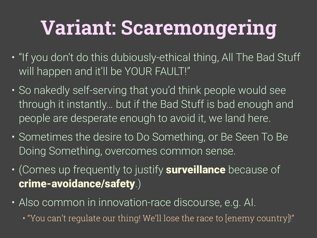 Variant: Scaremongering
• “If you don’t do this dubiously-ethical thing, All The Bad Stuff
will happen and it’ll be YOUR FAULT!”
• So nakedly self-serving that you’d think people would see
through it instantly… but if the Bad Stuff is bad enough and
people are desperate enough to avoid it, we land here.
• Sometimes the desire to Do Something, or Be Seen To Be
Doing Something, overcomes common sense.
• (Comes up frequently to justify surveillance because of
crime-avoidance/safety.)
• Also common in innovation-race discourse, e.g. AI.
• “You can’t regulate our thing! We’ll lose the race to [enemy country]!”
