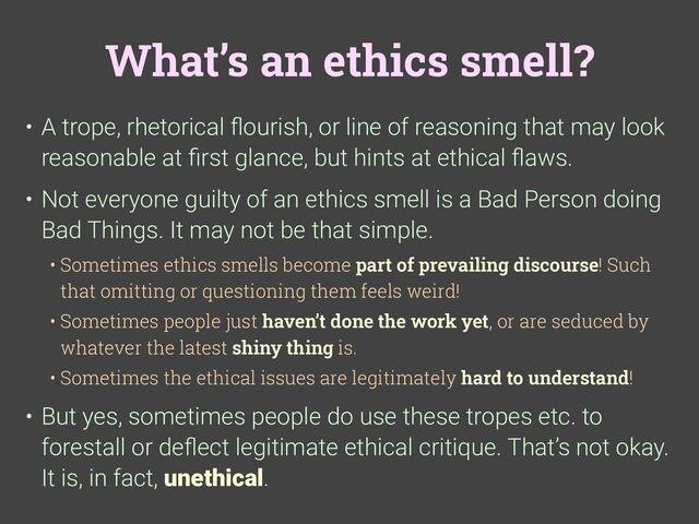 What’s an ethics smell?
• A trope, rhetorical
fl
ourish, or line of reasoning that may look
reasonable at
fi
rst glance, but hints at ethical
fl
aws.
• Not everyone guilty of an ethics smell is a Bad Person doing
Bad Things. It may not be that simple.
• Sometimes ethics smells become part of prevailing discourse! Such
that omitting or questioning them feels weird!
• Sometimes people just haven’t done the work yet, or are seduced by
whatever the latest shiny thing is.
• Sometimes the ethical issues are legitimately hard to understand!
• But yes, sometimes people do use these tropes etc. to
forestall or de
fl
ect legitimate ethical critique. That’s not okay.
It is, in fact, unethical.
