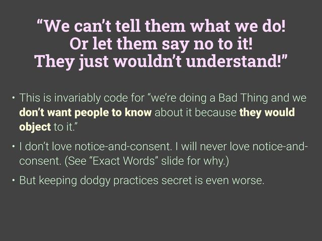“We can’t tell them what we do!
Or let them say no to it!
They just wouldn’t understand!”
• This is invariably code for “we’re doing a Bad Thing and we
don’t want people to know about it because they would
object to it.”
• I don’t love notice-and-consent. I will never love notice-and-
consent. (See “Exact Words” slide for why.)
• But keeping dodgy practices secret is even worse.
