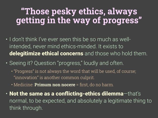 “Those pesky ethics, always
getting in the way of progress”
• I don’t think I’ve ever seen this be so much as well-
intended, never mind ethics-minded. It exists to
delegitimize ethical concerns and those who hold them.
• Seeing it? Question “progress,” loudly and often.
• “Progress” is not always the word that will be used, of course;
“innovation” is another common culprit.
• Medicine: Primum non nocere =
fi
rst, do no harm.
• Not the same as a con
fl
icting-ethics dilemma—that’s
normal, to be expected, and absolutely a legitimate thing to
think through.

