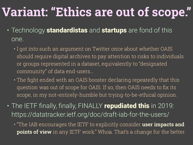 Variant: “Ethics are out of scope.”
• Technology standardistas and startups are fond of this
one.
• I got into such an argument on Twitter once about whether OAIS
should require digital archives to pay attention to risks to individuals
or groups represented in a dataset, equivalently to “designated
community” of data end-users…
• The
fi
ght ended with an OAIS booster declaring repeatedly that this
question was out of scope for OAIS. If so, then OAIS needs to
fi
x its
scope, in my not-entirely-humble but trying-to-be-ethical opinion.
• The IETF
fi
nally,
fi
nally, FINALLY repudiated this in 2019:
https://datatracker.ietf.org/doc/draft-iab-for-the-users/
• “The IAB encourages the IETF to explicitly consider user impacts and
points of view in any IETF work.” Whoa. That’s a change for the better.
