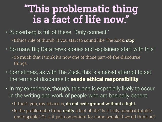 “This problematic thing
is a fact of life now.”
• Zuckerberg is full of these. “Only connect.”
• Ethics rule of thumb: If you start to sound like The Zuck, stop.
• So many Big Data news stories and explainers start with this!
• So much that I think it’s now one of those part-of-the-discourse
things…
• Sometimes, as with The Zuck, this is a naked attempt to set
the terms of discourse to evade ethical responsibility.
• In my experience, though, this one is especially likely to occur
in the writing and work of people who are basically decent.
• If that’s you, my advice is, do not cede ground without a
fi
ght.
• Is the problematic thing really a fact of life? Is it truly unsubstitutable,
unstoppable? Or is it just convenient for some people if we all think so?
