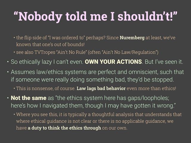 “Nobody told me I shouldn’t!”
• the
fl
ip side of “I was ordered to” perhaps? Since Nuremberg at least, we’ve
known that one’s out of bounds!
• see also TVTropes “Ain’t No Rule” (often “Ain’t No Law/Regulation”)
• So ethically lazy I can’t even. OWN YOUR ACTIONS. But I’ve seen it.
• Assumes law/ethics systems are perfect and omniscient, such that
if someone were really doing something bad, they’d be stopped.
• This is nonsense, of course. Law lags bad behavior even more than ethics!
• Not the same as “the ethics system here has gaps/loopholes;
here’s how I navigated them, though I may have gotten it wrong.”
• Where you see this, it is typically a thoughtful analysis that understands that
where ethical guidance is not clear or there is no applicable guidance, we
have a duty to think the ethics through on our own.
