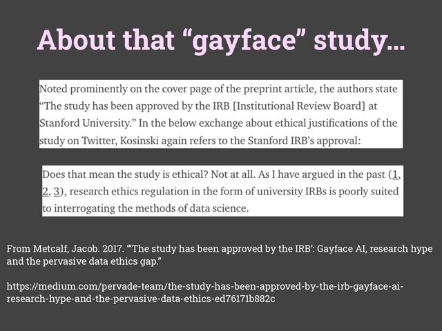 About that “gayface” study…
From Metcalf, Jacob. 2017. “‘The study has been approved by the IRB’: Gayface AI, research hype
and the pervasive data ethics gap.”
https://medium.com/pervade-team/the-study-has-been-approved-by-the-irb-gayface-ai-
research-hype-and-the-pervasive-data-ethics-ed76171b882c
