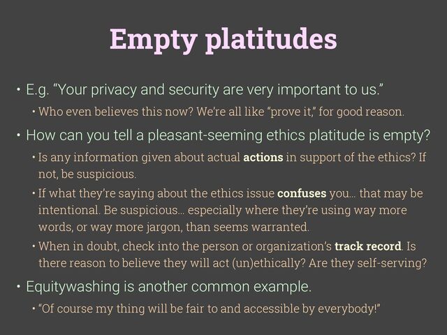 Empty platitudes
• E.g. “Your privacy and security are very important to us.”
• Who even believes this now? We’re all like “prove it,” for good reason.
• How can you tell a pleasant-seeming ethics platitude is empty?
• Is any information given about actual actions in support of the ethics? If
not, be suspicious.
• If what they’re saying about the ethics issue confuses you… that may be
intentional. Be suspicious… especially where they’re using way more
words, or way more jargon, than seems warranted.
• When in doubt, check into the person or organization’s track record. Is
there reason to believe they will act (un)ethically? Are they self-serving?
• Equitywashing is another common example.
• “Of course my thing will be fair to and accessible by everybody!”
