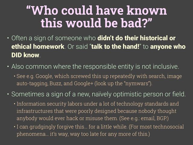 “Who could have known
this would be bad?”
• Often a sign of someone who didn’t do their historical or
ethical homework. Or said “talk to the hand!” to anyone who
DID know.
• Also common where the responsible entity is not inclusive.
• See e.g. Google, which screwed this up repeatedly with search, image
auto-tagging, Buzz, and Google+ (look up the “nymwars”).
• Sometimes a sign of a new, naïvely optimistic person or
fi
eld.
• Information security labors under a lot of technology standards and
infrastructures that were poorly designed because nobody thought
anybody would ever hack or misuse them. (See e.g.: email, BGP.)
• I can grudgingly forgive this… for a little while. (For most technosocial
phenomena… it’s way, way too late for any more of this.)
