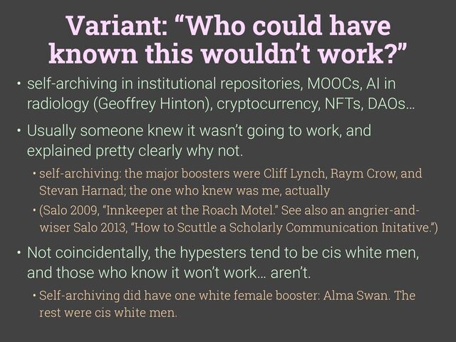 Variant: “Who could have
known this wouldn’t work?”
• self-archiving in institutional repositories, MOOCs, AI in
radiology (Geoffrey Hinton), cryptocurrency, NFTs, DAOs…
• Usually someone knew it wasn’t going to work, and
explained pretty clearly why not.
• self-archiving: the major boosters were Cliff Lynch, Raym Crow, and
Stevan Harnad; the one who knew was me, actually
• (Salo 2009, “Innkeeper at the Roach Motel.” See also an angrier-and-
wiser Salo 2013, “How to Scuttle a Scholarly Communication Initative.”)
• Not coincidentally, the hypesters tend to be cis white men,
and those who know it won’t work… aren’t.
• Self-archiving did have one white female booster: Alma Swan. The
rest were cis white men.
