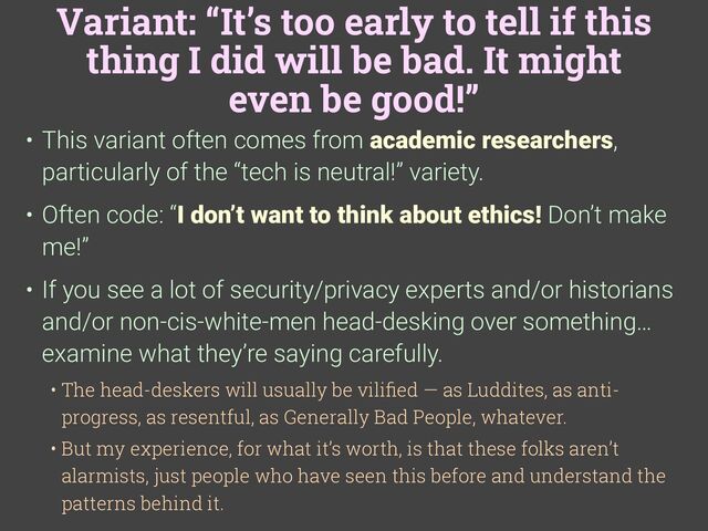 Variant: “It’s too early to tell if this
thing I did will be bad. It might
even be good!”
• This variant often comes from academic researchers,
particularly of the “tech is neutral!” variety.
• Often code: “I don’t want to think about ethics! Don’t make
me!”
• If you see a lot of security/privacy experts and/or historians
and/or non-cis-white-men head-desking over something…
examine what they’re saying carefully.
• The head-deskers will usually be vili
fi
ed — as Luddites, as anti-
progress, as resentful, as Generally Bad People, whatever.
• But my experience, for what it’s worth, is that these folks aren’t
alarmists, just people who have seen this before and understand the
patterns behind it.
