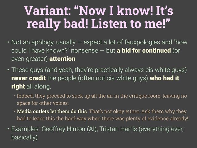 Variant: “Now I know! It’s
really bad! Listen to me!”
• Not an apology, usually — expect a lot of fauxpologies and “how
could I have known?” nonsense — but a bid for continued (or
even greater) attention.
• These guys (and yeah, they’re practically always cis white guys)
never credit the people (often not cis white guys) who had it
right all along.
• Indeed, they proceed to suck up all the air in the critique room, leaving no
space for other voices.
• Media outlets let them do this. That’s not okay either. Ask them why they
had to learn this the hard way when there was plenty of evidence already!
• Examples: Geoffrey Hinton (AI), Tristan Harris (everything ever,
basically)
