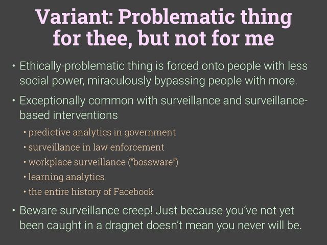 Variant: Problematic thing
for thee, but not for me
• Ethically-problematic thing is forced onto people with less
social power, miraculously bypassing people with more.
• Exceptionally common with surveillance and surveillance-
based interventions
• predictive analytics in government
• surveillance in law enforcement
• workplace surveillance (“bossware”)
• learning analytics
• the entire history of Facebook
• Beware surveillance creep! Just because you’ve not yet
been caught in a dragnet doesn’t mean you never will be.
