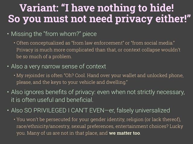 Variant: “I have nothing to hide!
So you must not need privacy either!”
• Missing the “from whom?” piece
• Often conceptualized as “from law enforcement” or “from social media.”
Privacy is much more complicated than that, or context collapse wouldn’t
be so much of a problem.
• Also a very narrow sense of context
• My rejoinder is often “Oh? Cool. Hand over your wallet and unlocked phone,
please, and the keys to your vehicle and dwelling.”
• Also ignores bene
fi
ts of privacy: even when not strictly necessary,
it is often useful and bene
fi
cial.
• Also SO PRIVILEGED I CAN’T EVEN—er, falsely universalized
• You won’t be persecuted for your gender identity, religion (or lack thereof),
race/ethnicity/ancestry, sexual preferences, entertainment choices? Lucky
you. Many of us are not in that place, and we matter too.
