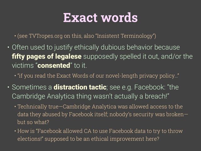 Exact words
• (see TVTropes.org on this, also “Insistent Terminology”)
• Often used to justify ethically dubious behavior because
fi
fty pages of legalese supposedly spelled it out, and/or the
victims “consented” to it.
• “if you read the Exact Words of our novel-length privacy policy…”
• Sometimes a distraction tactic; see e.g. Facebook: “the
Cambridge Analytica thing wasn’t actually a breach!”
• Technically true—Cambridge Analytica was allowed access to the
data they abused by Facebook itself; nobody’s security was broken—
but so what?
• How is “Facebook allowed CA to use Facebook data to try to throw
elections!” supposed to be an ethical improvement here?

