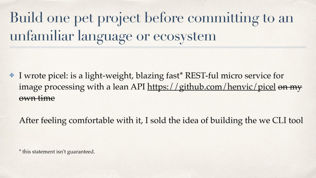 Build one pet project before committing to an
unfamiliar language or ecosystem
✤ I wrote picel: is a light-weight, blazing fast* REST-ful micro service for
image processing with a lean API https://github.com/henvic/picel on my
own time 
 
After feeling comfortable with it, I sold the idea of building the we CLI tool 
 
 
* this statement isn't guaranteed.
