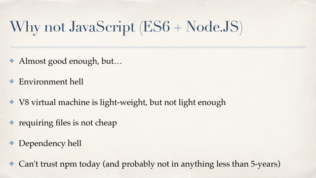Why not JavaScript (ES6 + Node.JS)
✤ Almost good enough, but…
✤ Environment hell
✤ V8 virtual machine is light-weight, but not light enough
✤ requiring ﬁles is not cheap
✤ Dependency hell
✤ Can't trust npm today (and probably not in anything less than 5-years)
