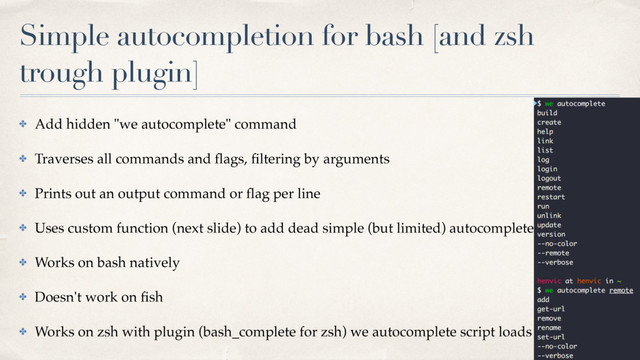 Simple autocompletion for bash [and zsh
trough plugin]
✤ Add hidden "we autocomplete" command
✤ Traverses all commands and ﬂags, ﬁltering by arguments
✤ Prints out an output command or ﬂag per line
✤ Uses custom function (next slide) to add dead simple (but limited) autocomplete functionality
✤ Works on bash natively
✤ Doesn't work on ﬁsh
✤ Works on zsh with plugin (bash_complete for zsh) we autocomplete script loads
