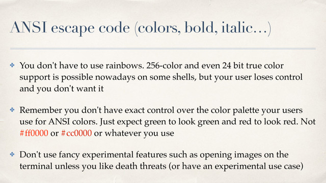 ANSI escape code (colors, bold, italic…)
✤ You don't have to use rainbows. 256-color and even 24 bit true color
support is possible nowadays on some shells, but your user loses control
and you don't want it
✤ Remember you don't have exact control over the color palette your users
use for ANSI colors. Just expect green to look green and red to look red. Not
#ff0000 or #cc0000 or whatever you use
✤ Don't use fancy experimental features such as opening images on the
terminal unless you like death threats (or have an experimental use case)
