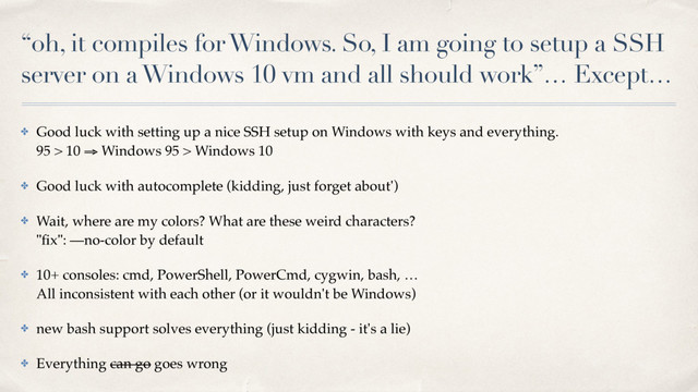 “oh, it compiles for Windows. So, I am going to setup a SSH
server on a Windows 10 vm and all should work”… Except…
✤ Good luck with setting up a nice SSH setup on Windows with keys and everything. 
95 > 10 ⇒ Windows 95 > Windows 10
✤ Good luck with autocomplete (kidding, just forget about')
✤ Wait, where are my colors? What are these weird characters? 
"ﬁx": —no-color by default
✤ 10+ consoles: cmd, PowerShell, PowerCmd, cygwin, bash, … 
All inconsistent with each other (or it wouldn't be Windows)
✤ new bash support solves everything (just kidding - it's a lie)
✤ Everything can go goes wrong

