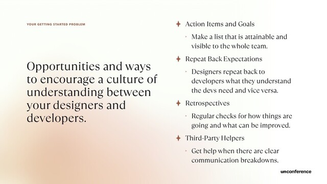 YOUR GETTING STARTED PROBLEM
Opportunities and ways
to encourage a culture of
understanding between
your designers and
developers.
Action Items and Goals


‣ Make a list that is attainable and
visible to the whole team.


Repeat Back Expectations


‣ Designers repeat back to
developers what they understand
the devs need and vice versa.


Retrospectives


‣ Regular checks for how things are
going and what can be improved.


Third-Party Helpers


‣ Get help when there are clear
communication breakdowns.
