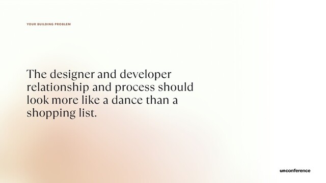 YOUR BUILDING PROBLEM
The designer and developer
relationship and process should
look more like a dance than a
shopping list.
