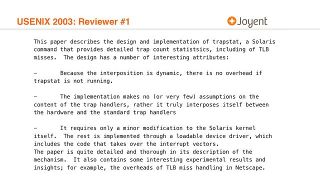 USENIX 2003: Reviewer #1
This paper describes the design and implementation of trapstat, a Solaris
command that provides detailed trap count statistsics, including of TLB
misses. The design has a number of interesting attributes:
- Because the interposition is dynamic, there is no overhead if
trapstat is not running.
- The implementation makes no (or very few) assumptions on the
content of the trap handlers, rather it truly interposes itself between
the hardware and the standard trap handlers
- It requires only a minor modification to the Solaris kernel
itself. The rest is implemented through a loadable device driver, which
includes the code that takes over the interrupt vectors.
The paper is quite detailed and thorough in its description of the
mechanism. It also contains some interesting experimental results and
insights; for example, the overheads of TLB miss handling in Netscape.
