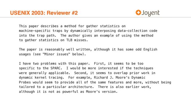 USENIX 2003: Reviewer #2
This paper describes a method for gather statistics on
machine-specific traps by dynamically interposing data-collection code
into the trap path. The author gives an example of using the method
to gather statistics on TLB misses.
The paper is reasonably well written, although it has some odd English
usages (see "Minor issues" below).
I have two problems with this paper. First, it seems to be too
specific to the SPARC. I would be more interested if the techniques
were generally applicable. Second, it seems to overlap prior work in
dynamic kernel tracing. For example, Richard J. Moore's Dynamic
Probes would seem to provide all of the same features and more, without being
tailored to a particular architecture. There is also earlier work,
although it is not as powerful as Moore's version.

