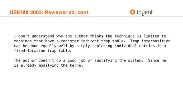 USENIX 2003: Reviewer #2, cont.
I don't understand why the author thinks the technique is limited to
machines that have a register-indirect trap table. Trap interposition
can be done equally well by simply replacing individual entries in a
fixed-location trap table.
The author doesn't do a good job of justifying the system. Since he
is already modifying the kernel

