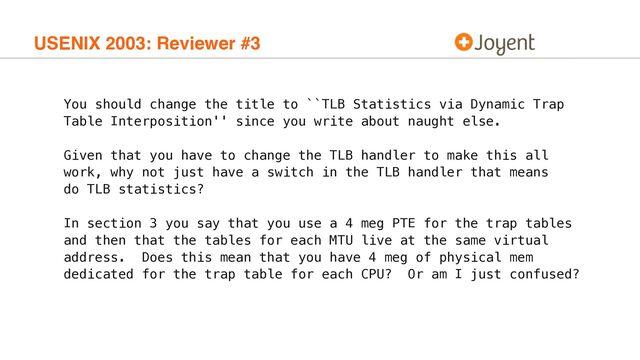 USENIX 2003: Reviewer #3
You should change the title to ``TLB Statistics via Dynamic Trap
Table Interposition'' since you write about naught else.
Given that you have to change the TLB handler to make this all
work, why not just have a switch in the TLB handler that means
do TLB statistics?
In section 3 you say that you use a 4 meg PTE for the trap tables
and then that the tables for each MTU live at the same virtual
address. Does this mean that you have 4 meg of physical mem
dedicated for the trap table for each CPU? Or am I just confused?
