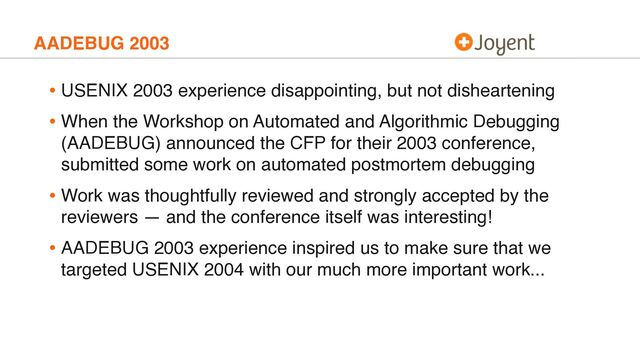 AADEBUG 2003
• USENIX 2003 experience disappointing, but not disheartening
• When the Workshop on Automated and Algorithmic Debugging
(AADEBUG) announced the CFP for their 2003 conference,
submitted some work on automated postmortem debugging
• Work was thoughtfully reviewed and strongly accepted by the
reviewers — and the conference itself was interesting!
• AADEBUG 2003 experience inspired us to make sure that we
targeted USENIX 2004 with our much more important work...
