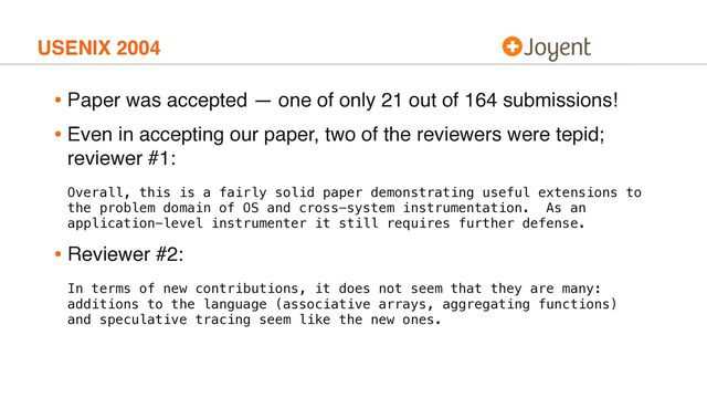 USENIX 2004
• Paper was accepted — one of only 21 out of 164 submissions!
• Even in accepting our paper, two of the reviewers were tepid;
reviewer #1:
Overall, this is a fairly solid paper demonstrating useful extensions to
the problem domain of OS and cross-system instrumentation. As an
application-level instrumenter it still requires further defense.
• Reviewer #2:
In terms of new contributions, it does not seem that they are many:
additions to the language (associative arrays, aggregating functions)
and speculative tracing seem like the new ones.
