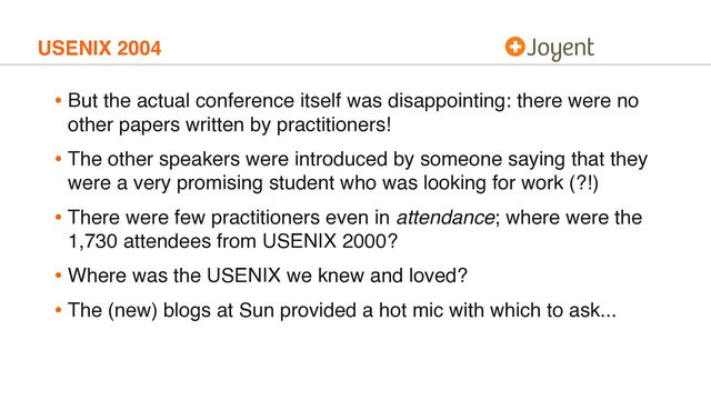 USENIX 2004
• But the actual conference itself was disappointing: there were no
other papers written by practitioners!
• The other speakers were introduced by someone saying that they
were a very promising student who was looking for work (?!)
• There were few practitioners even in attendance; where were the
1,730 attendees from USENIX 2000?
• Where was the USENIX we knew and loved?
• The (new) blogs at Sun provided a hot mic with which to ask...
