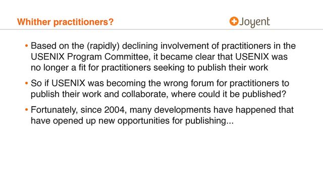 Whither practitioners?
• Based on the (rapidly) declining involvement of practitioners in the
USENIX Program Committee, it became clear that USENIX was
no longer a ﬁt for practitioners seeking to publish their work
• So if USENIX was becoming the wrong forum for practitioners to
publish their work and collaborate, where could it be published?
• Fortunately, since 2004, many developments have happened that
have opened up new opportunities for publishing...
