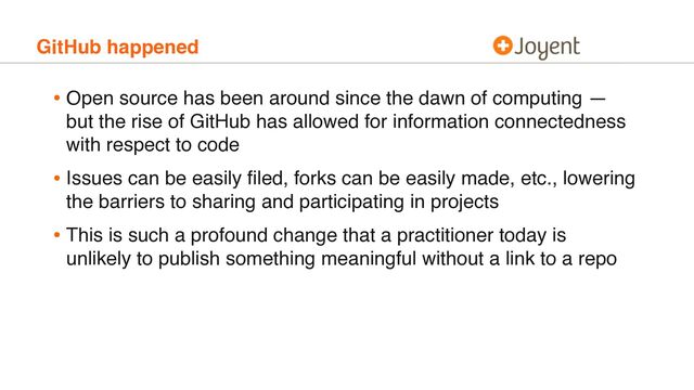 GitHub happened
• Open source has been around since the dawn of computing —
but the rise of GitHub has allowed for information connectedness
with respect to code
• Issues can be easily ﬁled, forks can be easily made, etc., lowering
the barriers to sharing and participating in projects
• This is such a profound change that a practitioner today is
unlikely to publish something meaningful without a link to a repo
