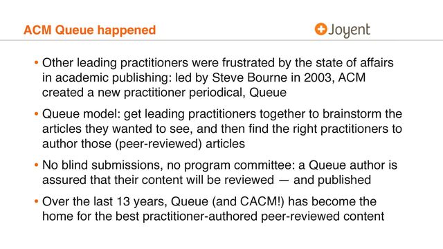 ACM Queue happened
• Other leading practitioners were frustrated by the state of affairs
in academic publishing: led by Steve Bourne in 2003, ACM
created a new practitioner periodical, Queue
• Queue model: get leading practitioners together to brainstorm the
articles they wanted to see, and then ﬁnd the right practitioners to
author those (peer-reviewed) articles
• No blind submissions, no program committee: a Queue author is
assured that their content will be reviewed — and published
• Over the last 13 years, Queue (and CACM!) has become the
home for the best practitioner-authored peer-reviewed content
