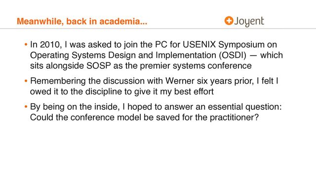 Meanwhile, back in academia...
• In 2010, I was asked to join the PC for USENIX Symposium on
Operating Systems Design and Implementation (OSDI) — which
sits alongside SOSP as the premier systems conference
• Remembering the discussion with Werner six years prior, I felt I
owed it to the discipline to give it my best effort
• By being on the inside, I hoped to answer an essential question:
Could the conference model be saved for the practitioner?
