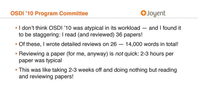 OSDI ’10 Program Committee
• I don’t think OSDI ’10 was atypical in its workload — and I found it
to be staggering: I read (and reviewed) 36 papers!
• Of these, I wrote detailed reviews on 26 — 14,000 words in total!
• Reviewing a paper (for me, anyway) is not quick: 2-3 hours per
paper was typical
• This was like taking 2-3 weeks off and doing nothing but reading
and reviewing papers!
