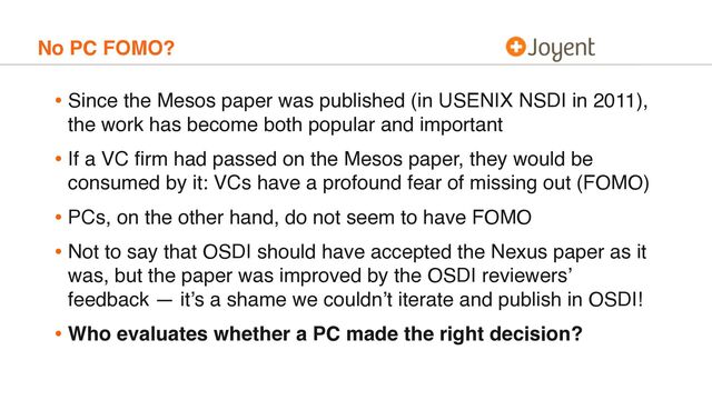 No PC FOMO?
• Since the Mesos paper was published (in USENIX NSDI in 2011),
the work has become both popular and important
• If a VC ﬁrm had passed on the Mesos paper, they would be
consumed by it: VCs have a profound fear of missing out (FOMO)
• PCs, on the other hand, do not seem to have FOMO
• Not to say that OSDI should have accepted the Nexus paper as it
was, but the paper was improved by the OSDI reviewers’
feedback — it’s a shame we couldn’t iterate and publish in OSDI!
• Who evaluates whether a PC made the right decision?
