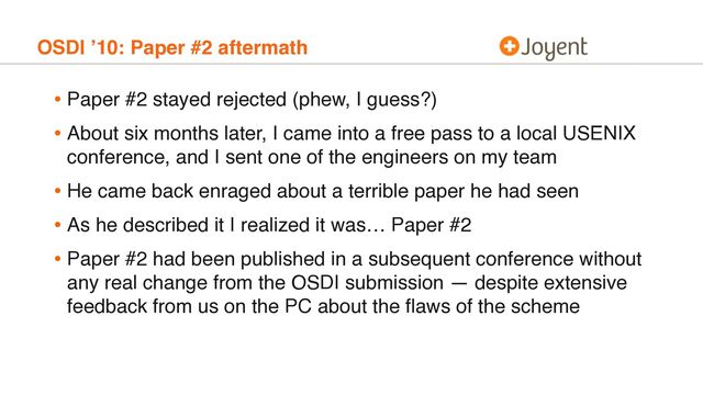 OSDI ’10: Paper #2 aftermath
• Paper #2 stayed rejected (phew, I guess?)
• About six months later, I came into a free pass to a local USENIX
conference, and I sent one of the engineers on my team
• He came back enraged about a terrible paper he had seen
• As he described it I realized it was… Paper #2
• Paper #2 had been published in a subsequent conference without
any real change from the OSDI submission — despite extensive
feedback from us on the PC about the ﬂaws of the scheme
