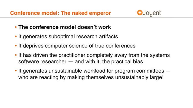 Conference model: The naked emperor
• The conference model doesn’t work
• It generates suboptimal research artifacts
• It deprives computer science of true conferences
• It has driven the practitioner completely away from the systems
software researcher — and with it, the practical bias
• It generates unsustainable workload for program committees —
who are reacting by making themselves unsustainably large!
