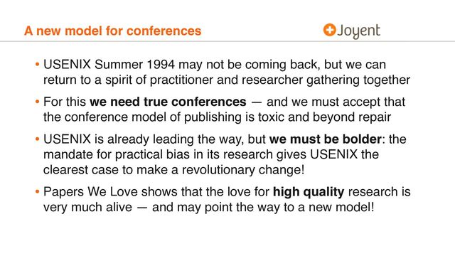 A new model for conferences
• USENIX Summer 1994 may not be coming back, but we can
return to a spirit of practitioner and researcher gathering together
• For this we need true conferences — and we must accept that
the conference model of publishing is toxic and beyond repair
• USENIX is already leading the way, but we must be bolder: the
mandate for practical bias in its research gives USENIX the
clearest case to make a revolutionary change!
• Papers We Love shows that the love for high quality research is
very much alive — and may point the way to a new model!
