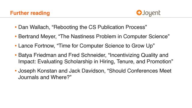 Further reading
• Dan Wallach, “Rebooting the CS Publication Process”
• Bertrand Meyer, “The Nastiness Problem in Computer Science”
• Lance Fortnow, “Time for Computer Science to Grow Up”
• Batya Friedman and Fred Schneider, “Incentivizing Quality and
Impact: Evaluating Scholarship in Hiring, Tenure, and Promotion”
• Joseph Konstan and Jack Davidson, “Should Conferences Meet
Journals and Where?”
