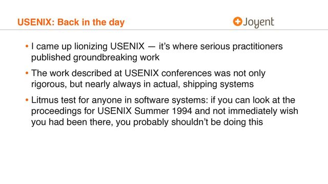 USENIX: Back in the day
• I came up lionizing USENIX — it’s where serious practitioners
published groundbreaking work
• The work described at USENIX conferences was not only
rigorous, but nearly always in actual, shipping systems
• Litmus test for anyone in software systems: if you can look at the
proceedings for USENIX Summer 1994 and not immediately wish
you had been there, you probably shouldn’t be doing this

